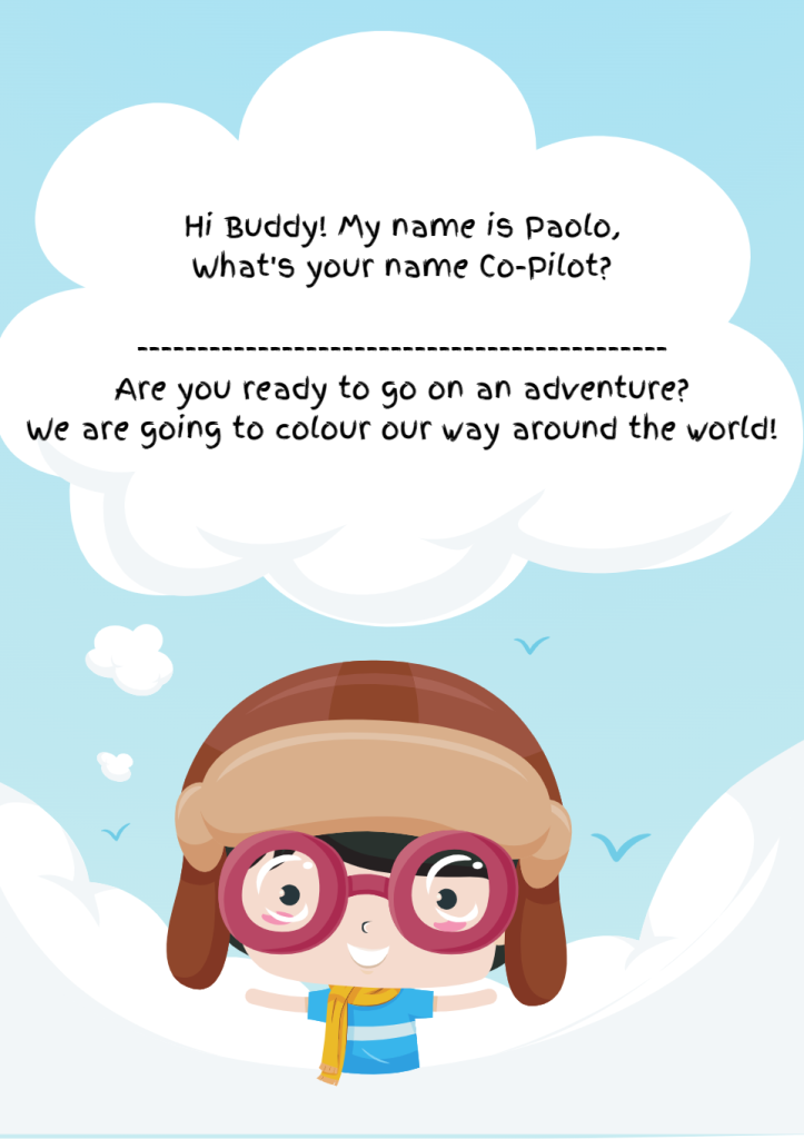 Hi Buddy! My name is Paolo, What's your name Co-pilot? Are you ready to go on an adventure? We are going to colour our way around the world!